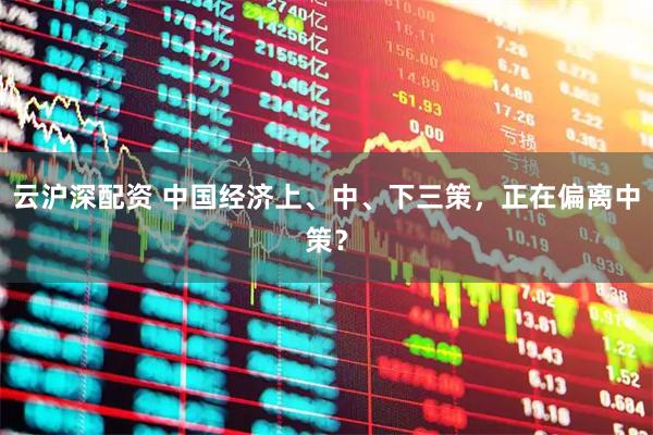 云沪深配资 中国经济上、中、下三策，正在偏离中策？
