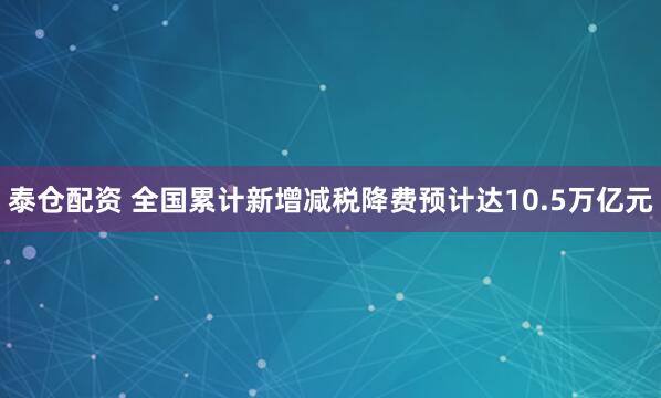 泰仓配资 全国累计新增减税降费预计达10.5万亿元