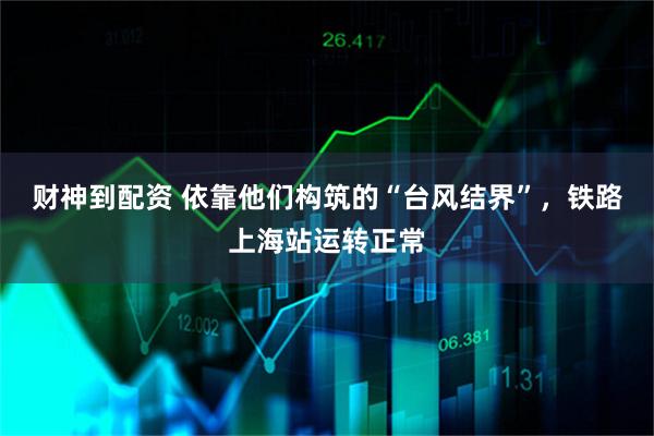 财神到配资 依靠他们构筑的“台风结界”，铁路上海站运转正常