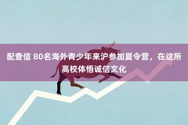 配查信 80名海外青少年来沪参加夏令营，在这所高校体悟诚信文化