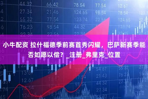 小牛配资 拉什福德季前赛首秀闪耀，巴萨新赛季能否如愿以偿？_注册_弗里克_位置