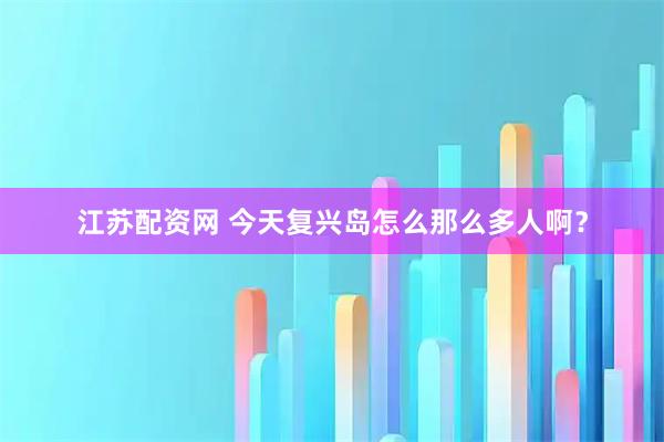 江苏配资网 今天复兴岛怎么那么多人啊？