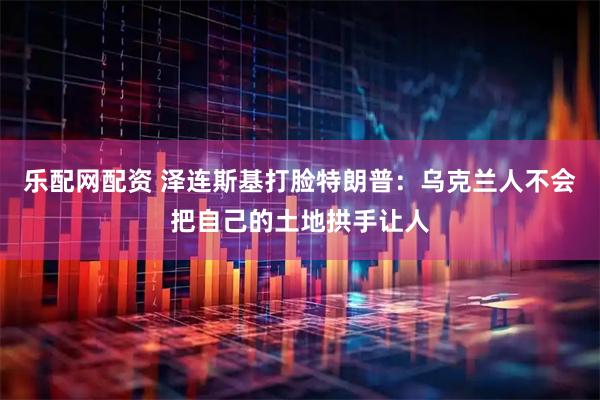 乐配网配资 泽连斯基打脸特朗普：乌克兰人不会把自己的土地拱手让人