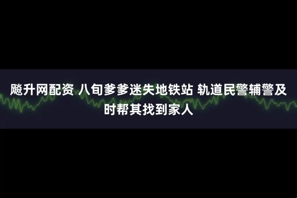 飚升网配资 八旬爹爹迷失地铁站 轨道民警辅警及时帮其找到家人