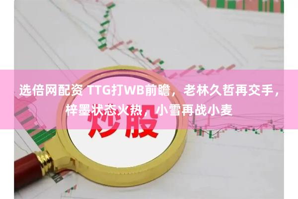 选倍网配资 TTG打WB前瞻，老林久哲再交手，梓墨状态火热，小雪再战小麦