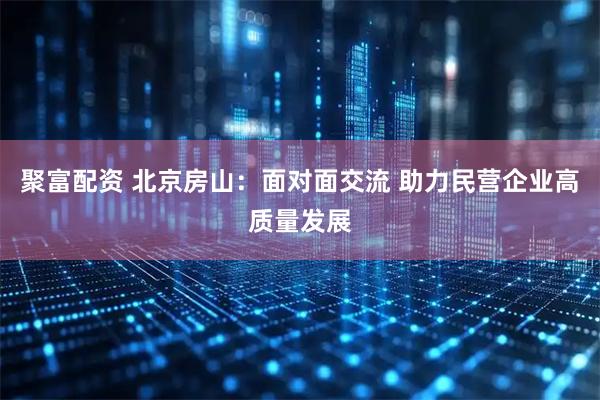 聚富配资 北京房山：面对面交流 助力民营企业高质量发展