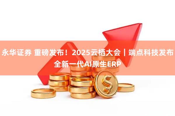 永华证券 重磅发布！2025云栖大会｜端点科技发布全新一代AI原生ERP