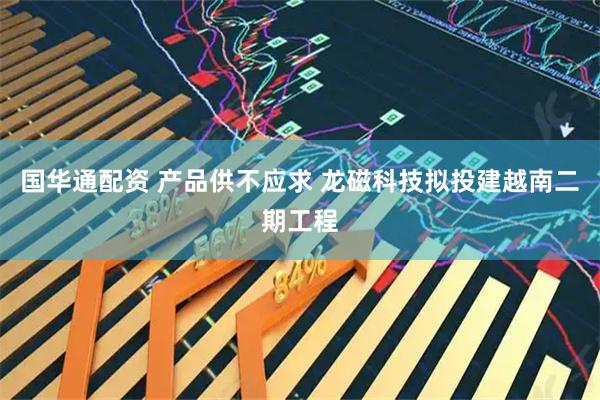 国华通配资 产品供不应求 龙磁科技拟投建越南二期工程
