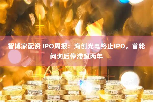 智博家配资 IPO周报：海创光电终止IPO，首轮问询后停滞超两年