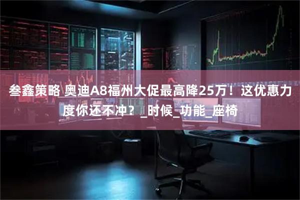 叁鑫策略 奥迪A8福州大促最高降25万！这优惠力度你还不冲？_时候_功能_座椅