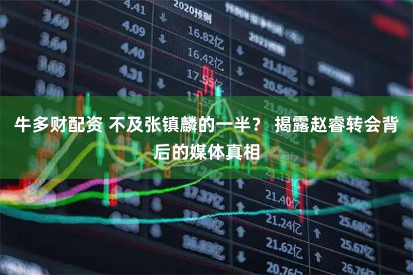 牛多财配资 不及张镇麟的一半？ 揭露赵睿转会背后的媒体真相